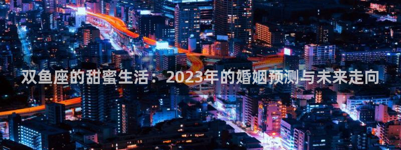彩客网体育平台开号链接：双鱼座的甜蜜生活：2023年的婚姻预测与未来走向